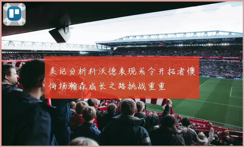 美记分析科沃德表现或令开拓者懊悔杨瀚森成长之路挑战重重
