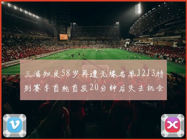 三浦知良58岁再遭无缘名单J2J3特别赛季首轮首发20分钟后失去机会