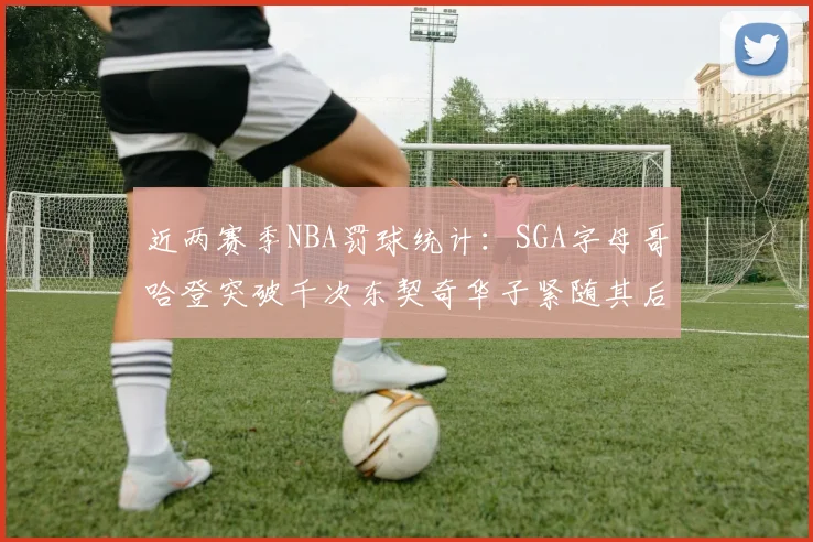近两赛季NBA罚球统计：SGA字母哥哈登突破千次东契奇华子紧随其后