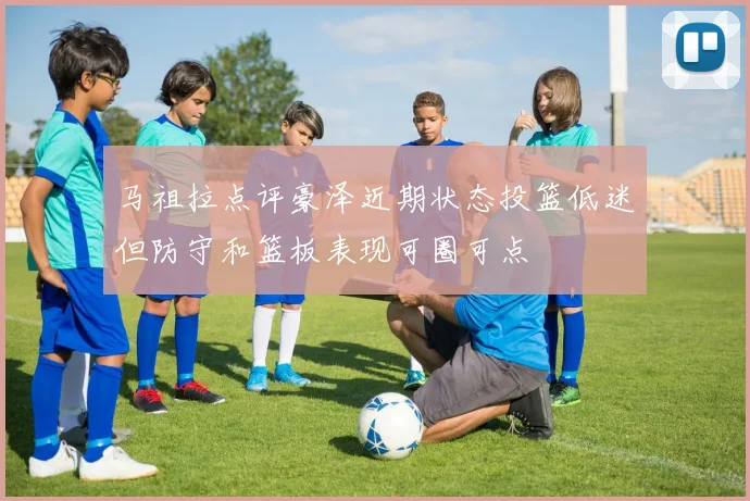 马祖拉点评豪泽近期状态投篮低迷但防守和篮板表现可圈可点