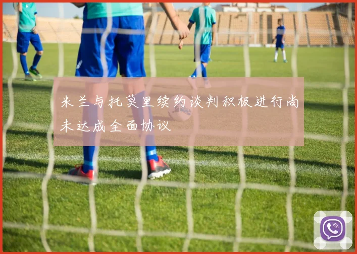 米兰与托莫里续约谈判积极进行尚未达成全面协议