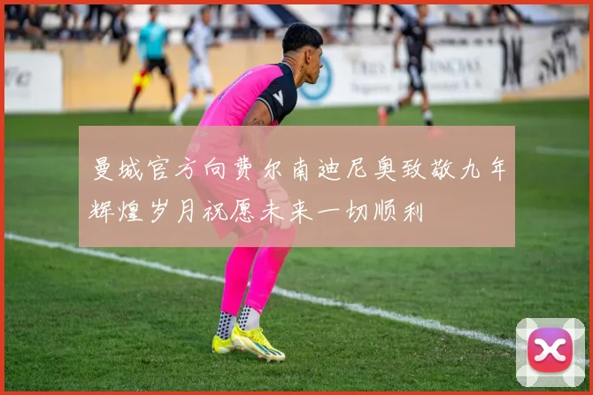 曼城官方向费尔南迪尼奥致敬九年辉煌岁月祝愿未来一切顺利