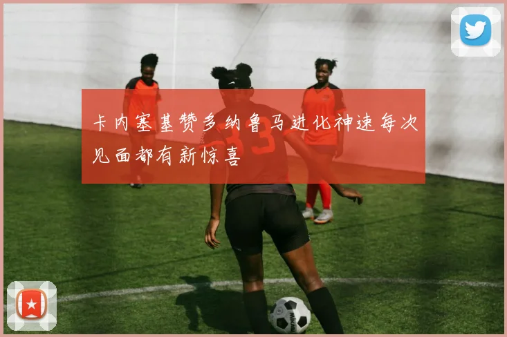 卡内塞基赞多纳鲁马进化神速每次见面都有新惊喜
