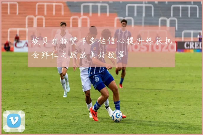 埃贝尔称赞卡多佐信心提升终获机会拜仁之战成美好故事