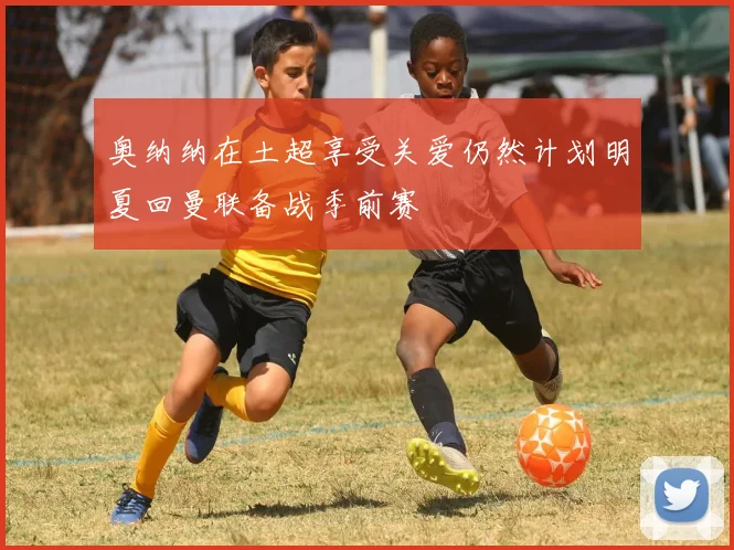 奥纳纳在土超享受关爱仍然计划明夏回曼联备战季前赛