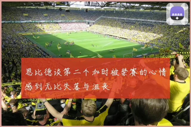 恩比德谈第二个加时被禁赛的心情感到无比失落与沮丧