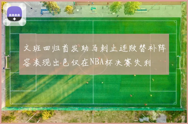 文班回归首发助马刺止连败替补阵容表现出色仅在NBA杯决赛失利