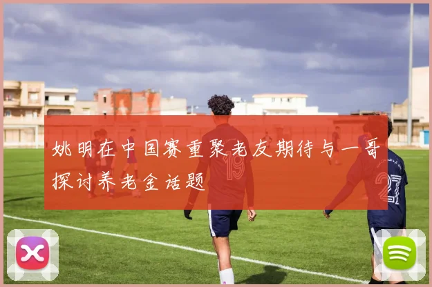 姚明在中国赛重聚老友期待与一哥探讨养老金话题