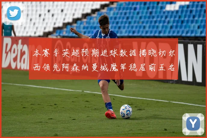 本赛季英超预期进球数据揭晓切尔西领先阿森纳曼城魔军稳居前五名