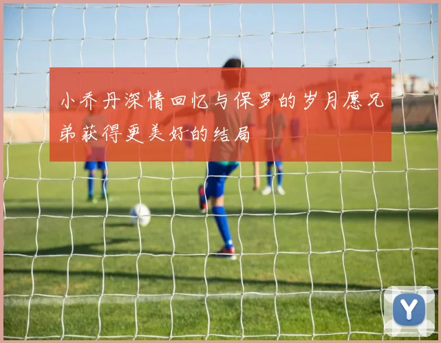 小乔丹深情回忆与保罗的岁月愿兄弟获得更美好的结局