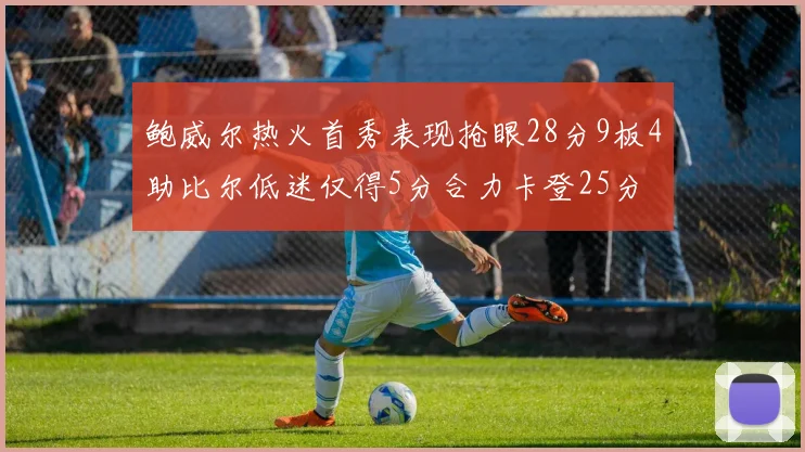 鲍威尔热火首秀表现抢眼28分9板4助比尔低迷仅得5分合力卡登25分