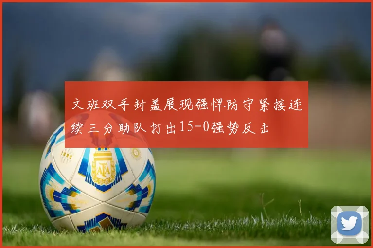 文班双手封盖展现强悍防守紧接连续三分助队打出15-0强势反击