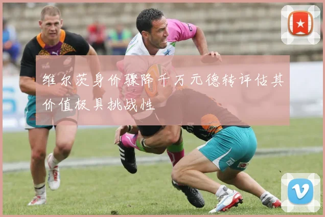 维尔茨身价骤降千万元德转评估其价值极具挑战性