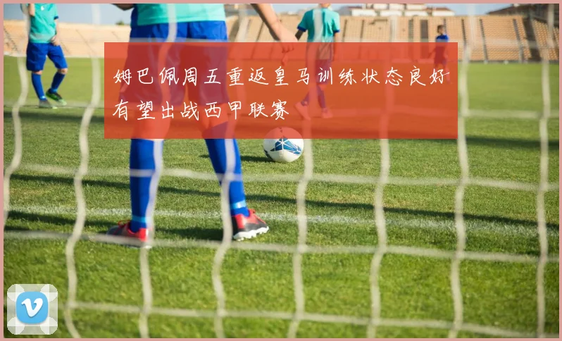 姆巴佩周五重返皇马训练状态良好有望出战西甲联赛