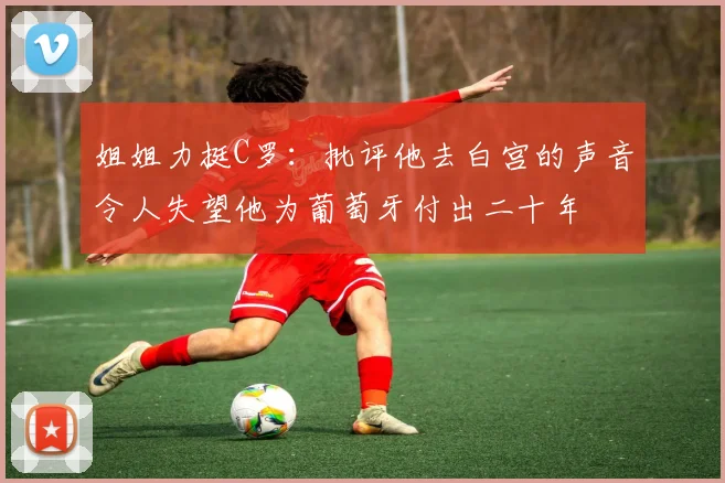 姐姐力挺C罗：批评他去白宫的声音令人失望他为葡萄牙付出二十年