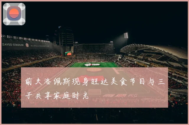 前夫洛佩斯现身旺达美食节目与三子共享家庭时光