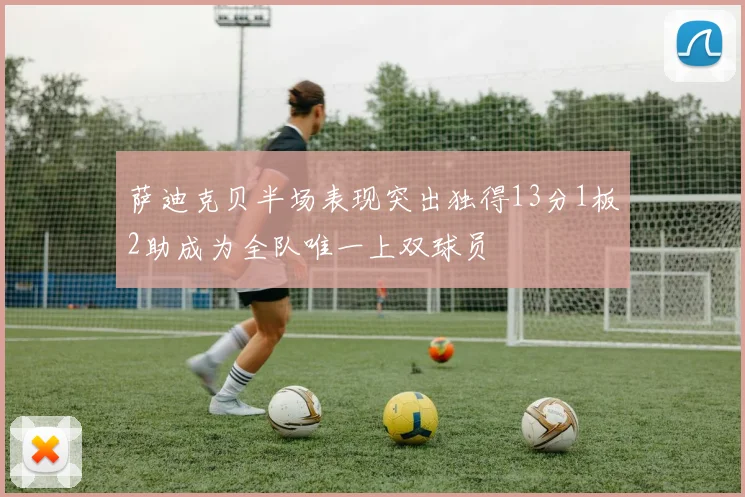 萨迪克贝半场表现突出独得13分1板2助成为全队唯一上双球员