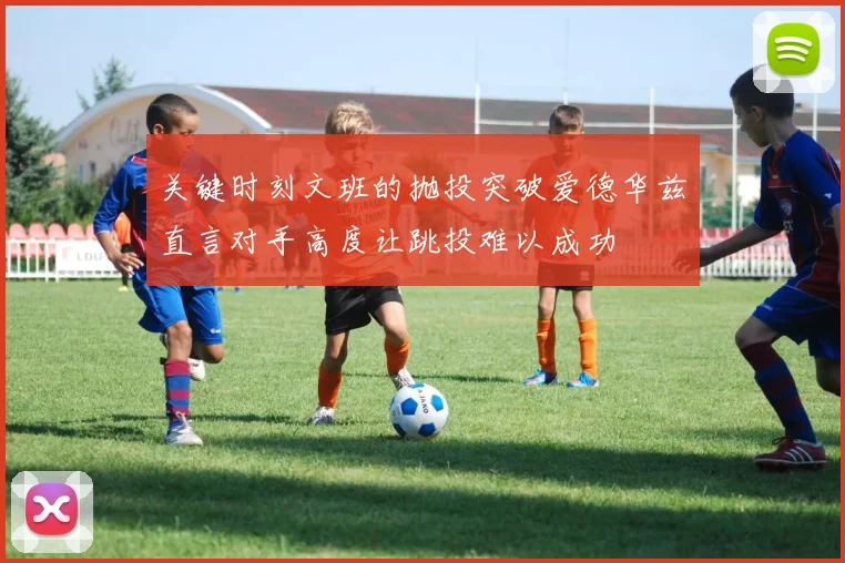 关键时刻文班的抛投突破爱德华兹直言对手高度让跳投难以成功