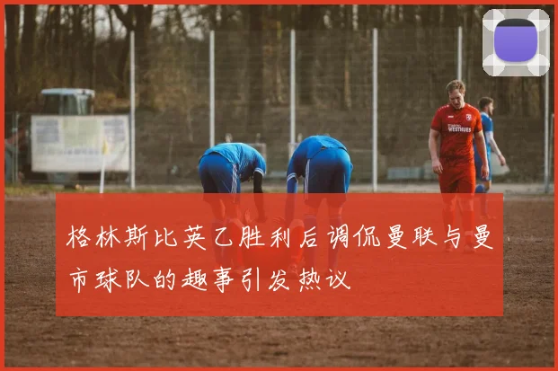 格林斯比英乙胜利后调侃曼联与曼市球队的趣事引发热议