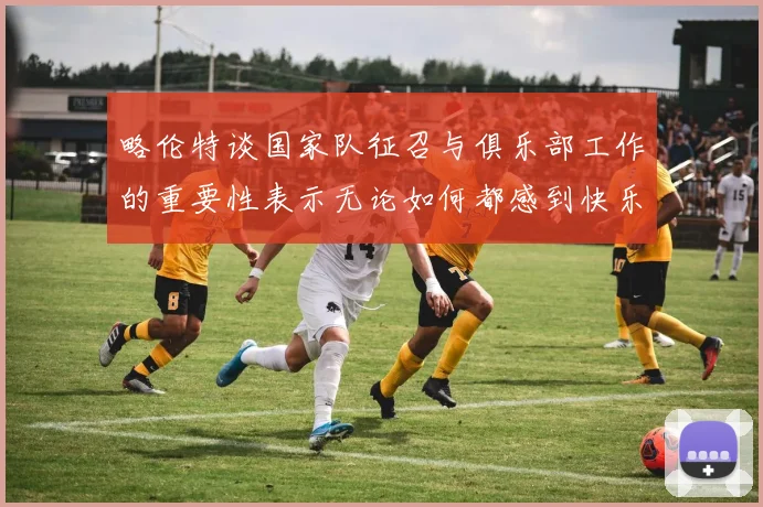 略伦特谈国家队征召与俱乐部工作的重要性表示无论如何都感到快乐