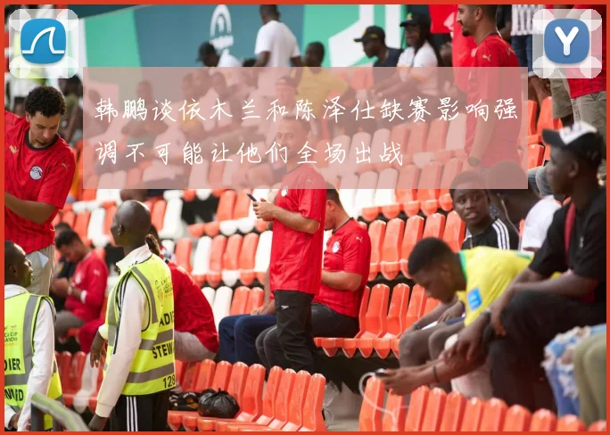 韩鹏谈依木兰和陈泽仕缺赛影响强调不可能让他们全场出战