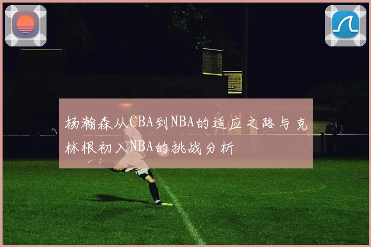 杨瀚森从CBA到NBA的适应之路与克林根初入NBA的挑战分析