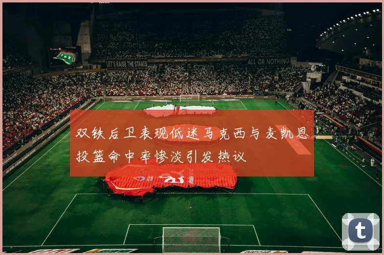 双铁后卫表现低迷马克西与麦凯恩投篮命中率惨淡引发热议