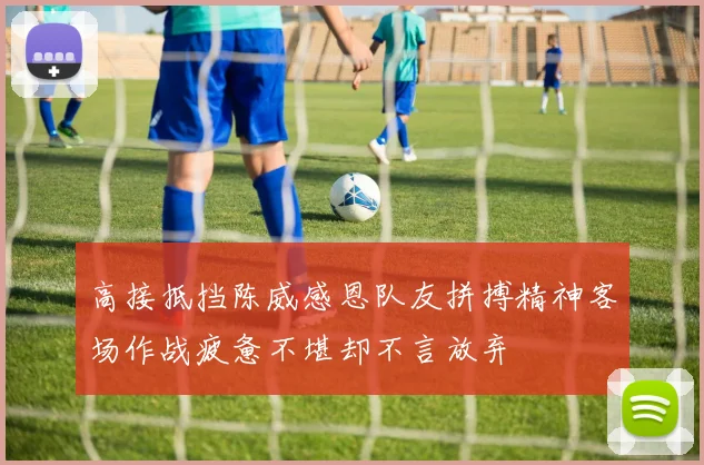 高接抵挡陈威感恩队友拼搏精神客场作战疲惫不堪却不言放弃