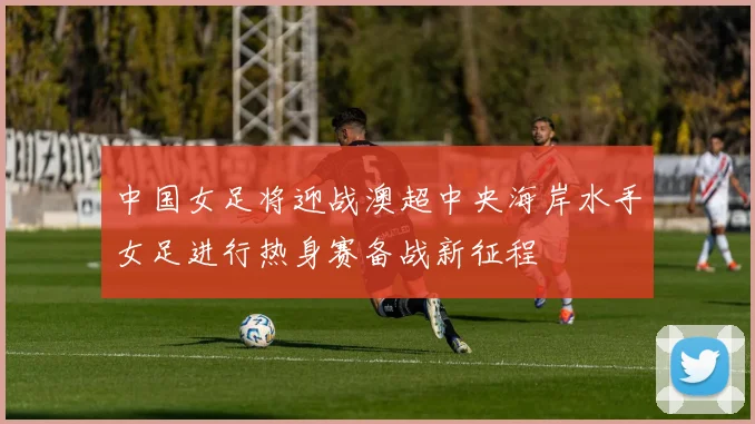 中国女足将迎战澳超中央海岸水手女足进行热身赛备战新征程