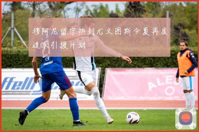 穆阿尼留守热刺尤文图斯今夏再度追求引援计划