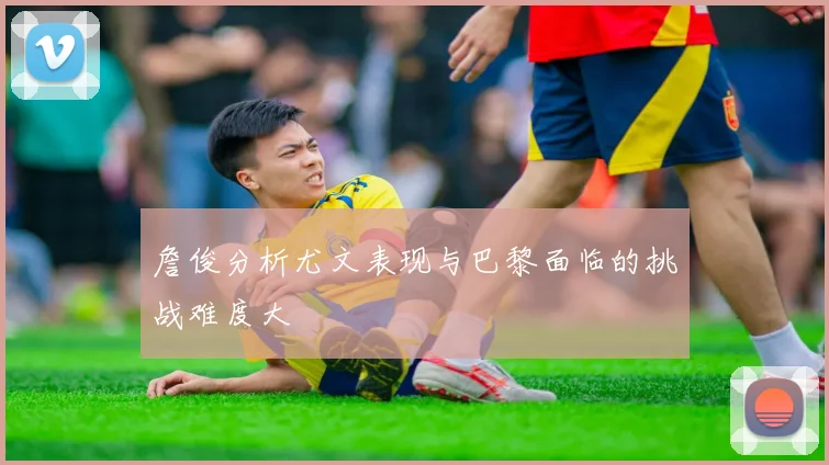 詹俊分析尤文表现与巴黎面临的挑战难度大
