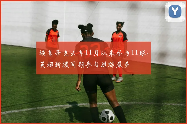 埃基蒂克去年11月以来参与11球，英超新援同期参与进球最多