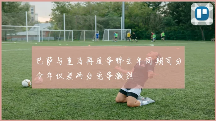 巴萨与皇马再度争锋去年同期同分今年仅差两分竞争激烈