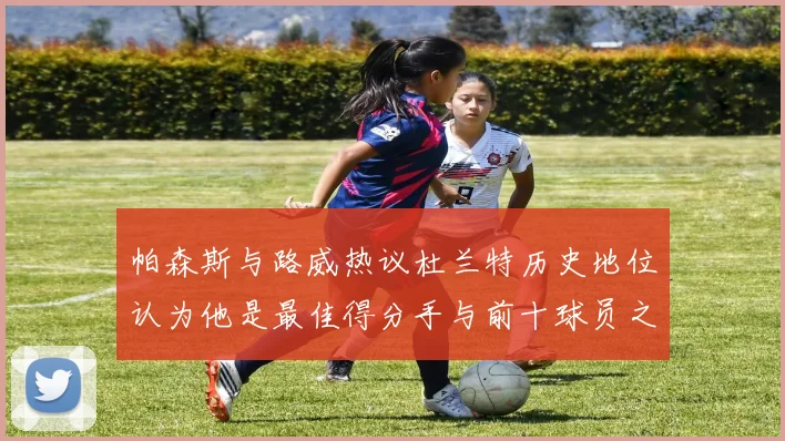 帕森斯与路威热议杜兰特历史地位认为他是最佳得分手与前十球员之一