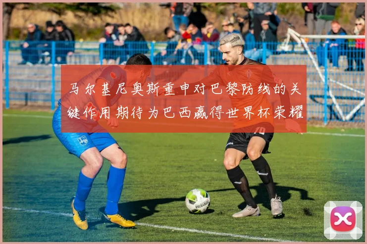 马尔基尼奥斯重申对巴黎防线的关键作用期待为巴西赢得世界杯荣耀