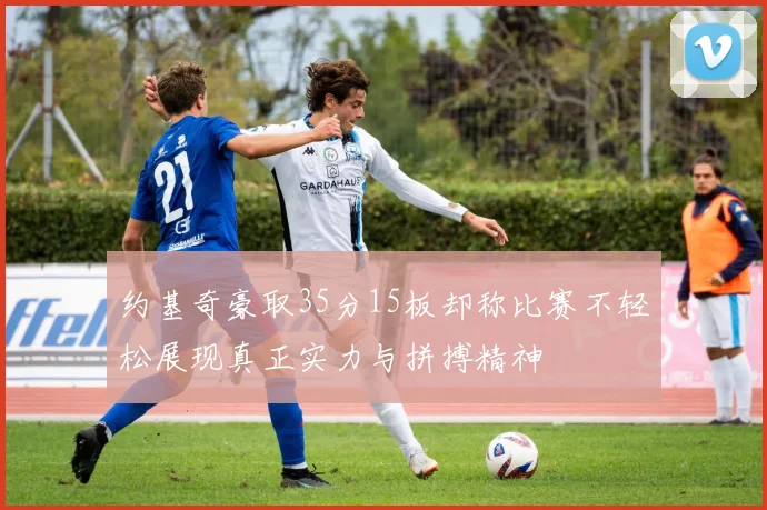 约基奇豪取35分15板却称比赛不轻松展现真正实力与拼搏精神