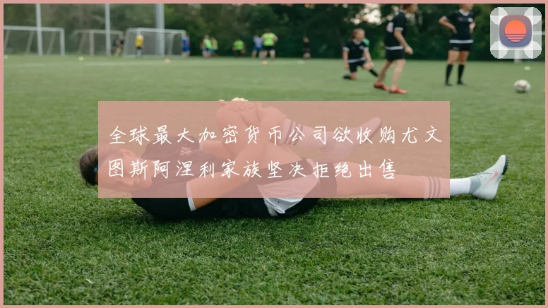 全球最大加密货币公司欲收购尤文图斯阿涅利家族坚决拒绝出售