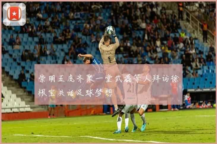 崇明五虎齐聚一堂武磊等人拜访徐根宝共话足球梦想